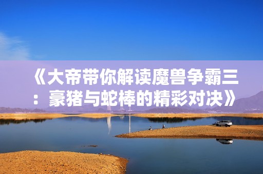 《大帝带你解读魔兽争霸三：豪猪与蛇棒的精彩对决》