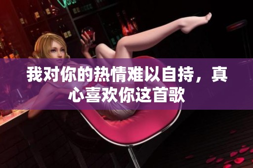 我对你的热情难以自持，真心喜欢你这首歌