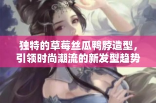 独特的草莓丝瓜鸭脖造型，引领时尚潮流的新发型趋势