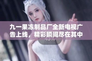 九一果冻制品厂全新电视广告上线，精彩瞬间尽在其中