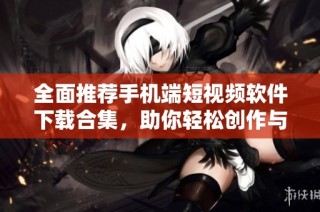 全面推荐手机端短视频软件下载合集，助你轻松创作与分享