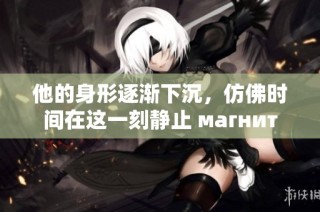 他的身形逐渐下沉，仿佛时间在这一刻静止 магнит