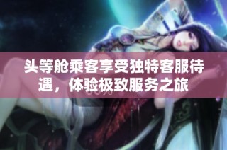 头等舱乘客享受独特客服待遇，体验极致服务之旅