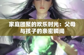 家庭团聚的欢乐时光：父母与孩子的亲密瞬间