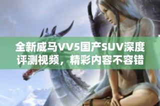 全新威马VV5国产SUV深度评测视频，精彩内容不容错过！