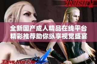 全新国产成人精品在线平台精彩推荐助你纵享视觉盛宴