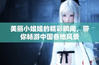 美丽小姐姐的精彩瞬间，带你畅游中国各地风景