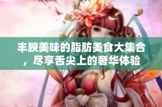 丰腴美味的脂肪美食大集合，尽享舌尖上的奢华体验