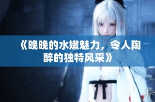 《晚晚的水嫩魅力，令人陶醉的独特风采》