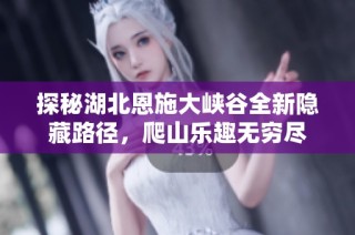 探秘湖北恩施大峡谷全新隐藏路径，爬山乐趣无穷尽