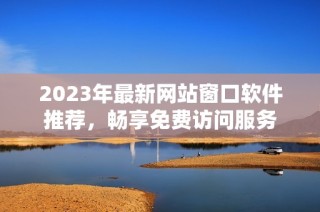 2023年最新网站窗口软件推荐，畅享免费访问服务