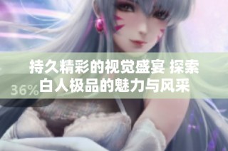 持久精彩的视觉盛宴 探索白人极品的魅力与风采