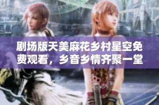 剧场版天美麻花乡村星空免费观看，乡音乡情齐聚一堂