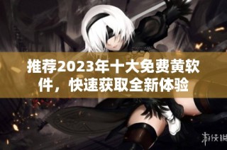 推荐2023年十大免费黄软件，快速获取全新体验