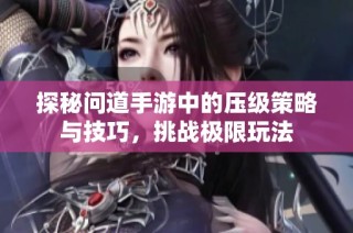 探秘问道手游中的压级策略与技巧，挑战极限玩法