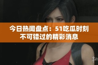 今日热闻盘点：51吃瓜时刻不可错过的精彩消息