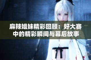 麻辣姐妹精彩回顾：好大赛中的精彩瞬间与幕后故事