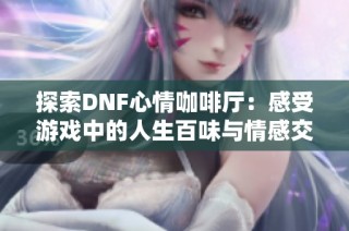 探索DNF心情咖啡厅：感受游戏中的人生百味与情感交融