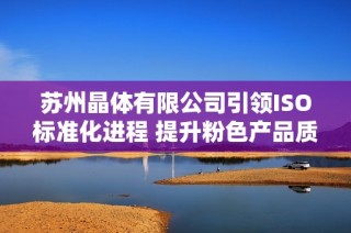 苏州晶体有限公司引领ISO标准化进程 提升粉色产品质量