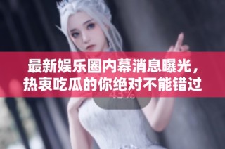 最新娱乐圈内幕消息曝光，热衷吃瓜的你绝对不能错过