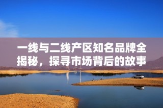 一线与二线产区知名品牌全揭秘，探寻市场背后的故事