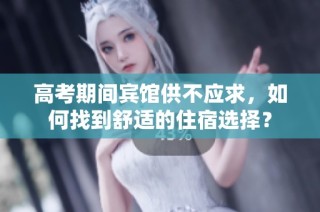 高考期间宾馆供不应求，如何找到舒适的住宿选择？