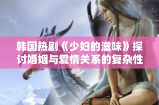 韩国热剧《少妇的滋味》探讨婚姻与爱情关系的复杂性