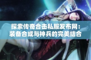 探索传奇合击私服发布网：装备合成与神兵的完美结合