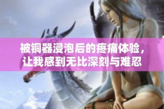 被铜器浸泡后的疼痛体验，让我感到无比深刻与难忍