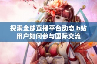 探索全球直播平台动态 b站用户如何参与国际交流