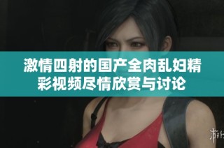 激情四射的国产全肉乱妇精彩视频尽情欣赏与讨论