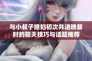 与小叔子媳妇初次共进晚餐时的聊天技巧与话题推荐