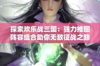 探索欢乐战三国：强力推图阵容组合助你无敌征战之路！