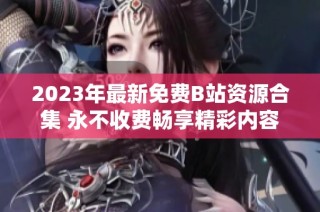 2023年最新免费B站资源合集 永不收费畅享精彩内容