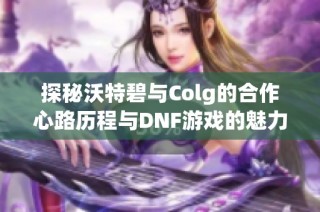 探秘沃特碧与Colg的合作心路历程与DNF游戏的魅力
