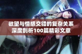 欲望与情感交错的复杂关系深度剖析100篇精彩文章