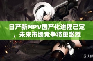 日产新MPV国产化进程已定，未来市场竞争将更激烈