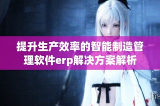 提升生产效率的智能制造管理软件erp解决方案解析