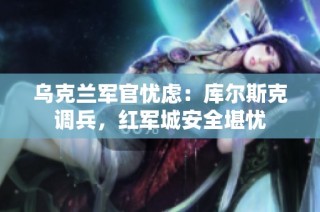 乌克兰军官忧虑：库尔斯克调兵，红军城安全堪忧