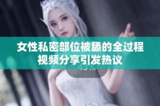 女性私密部位被舔的全过程视频分享引发热议