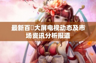 最新百吋大屏电视动态及市场资讯分析报道