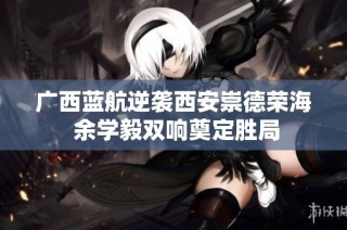 广西蓝航逆袭西安崇德荣海 余学毅双响奠定胜局
