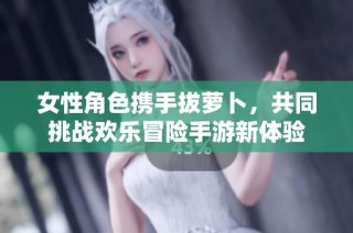 女性角色携手拔萝卜，共同挑战欢乐冒险手游新体验