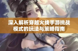 深入解析穿越火线手游挑战模式的玩法与策略指南