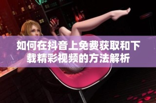 如何在抖音上免费获取和下载精彩视频的方法解析