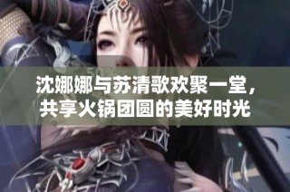 沈娜娜与苏清歌欢聚一堂，共享火锅团圆的美好时光