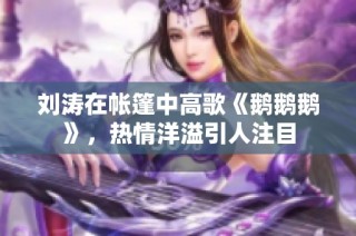 刘涛在帐篷中高歌《鹅鹅鹅》，热情洋溢引人注目