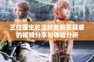 三位医生轮流给我解答疑惑的视频分享与体验分析