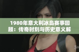 1980年意大利冰岛赛事回顾：传奇时刻与历史意义解析