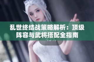 乱世终结战策略解析：顶级阵容与武将搭配全指南